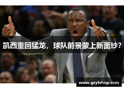 凯西重回猛龙，球队前景蒙上新面纱？